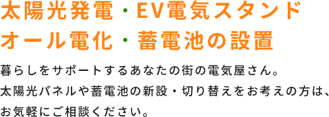 太陽光発電・EV電気スタンド・オール電化・蓄電池の設置 暮らしをサポートするあなたの街の電気屋さん。太陽光パネルや蓄電池の新設・切り替えをお考えの方は、お気軽にご相談ください。